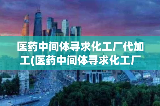 医药中间体寻求化工厂代加工(医药中间体寻求化工厂代加工2023)