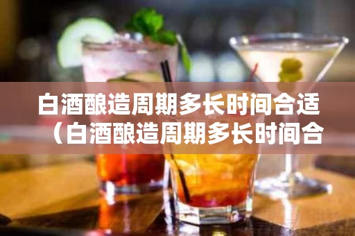 白酒酿造周期多长时间合适（白酒酿造周期多长时间合适喝）