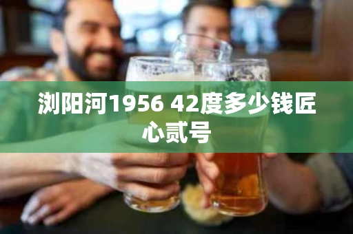 浏阳河1956 42度多少钱匠心贰号