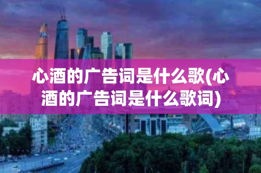 心酒的广告词是什么歌(心酒的广告词是什么歌词)