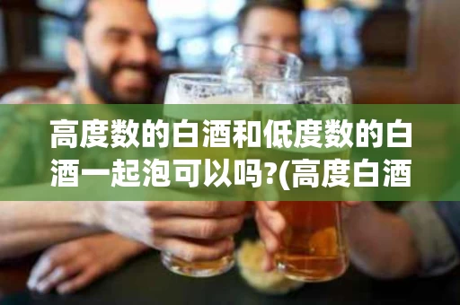 高度数的白酒和低度数的白酒一起泡可以吗?(高度白酒能和低度白酒混着喝吗?)