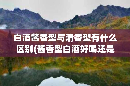 白酒酱香型与清香型有什么区别(酱香型白酒好喝还是清香型白酒好喝)