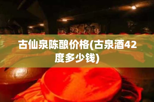 古仙泉陈酿价格(古泉酒42度多少钱)