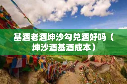 基酒老酒坤沙勾兑酒好吗（坤沙酒基酒成本）