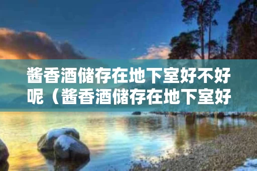 酱香酒储存在地下室好不好呢（酱香酒储存在地下室好不好呢图片）