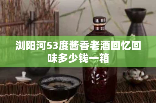 浏阳河53度酱香老酒回忆回味多少钱一箱
