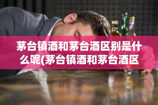 茅台镇酒和茅台酒区别是什么呢(茅台镇酒和茅台酒区别是什么呢图片)