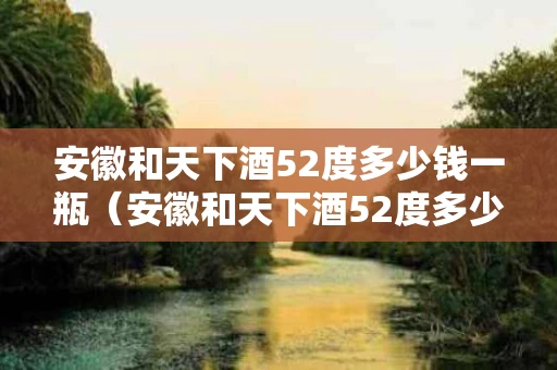安徽和天下酒52度多少钱一瓶（安徽和天下酒52度多少钱一瓶龙年限量版）