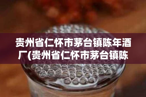 贵州省仁怀市茅台镇陈年酒厂(贵州省仁怀市茅台镇陈年酒厂飞天酒)