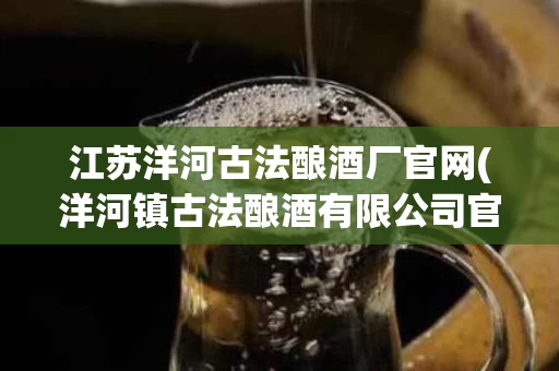 江苏洋河古法酿酒厂官网(洋河镇古法酿酒有限公司官网)