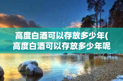 高度白酒可以存放多少年(高度白酒可以存放多少年呢)