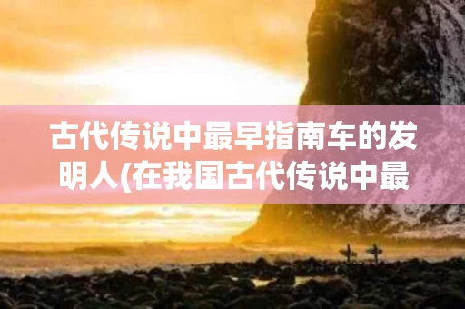 古代传说中最早指南车的发明人(在我国古代传说中最早指南车的发明人是谁)
