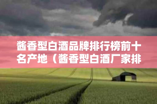 酱香型白酒品牌排行榜前十名产地（酱香型白酒厂家排名）