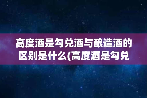 高度酒是勾兑酒与酿造酒的区别是什么(高度酒是勾兑酒与酿造酒的区别是什么呢)