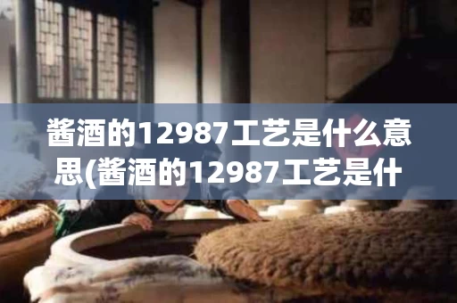 酱酒的12987工艺是什么意思(酱酒的12987工艺是什么意思呀)