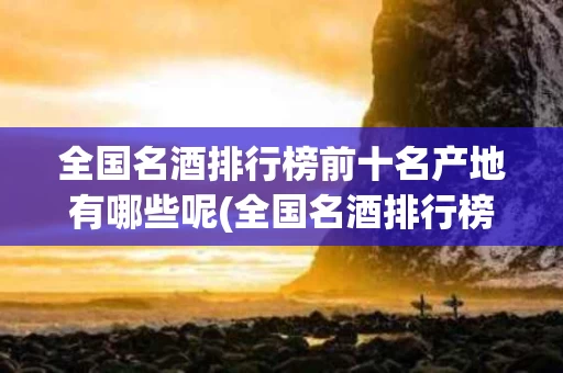 全国名酒排行榜前十名产地有哪些呢(全国名酒排行榜前十名产地有哪些呢图片)