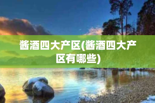 酱酒四大产区(酱酒四大产区有哪些)
