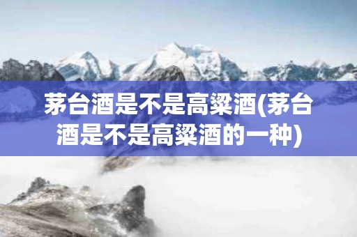 茅台酒是不是高粱酒(茅台酒是不是高粱酒的一种)