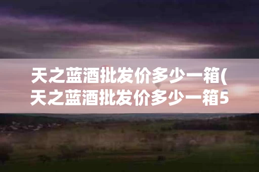 天之蓝酒批发价多少一箱(天之蓝酒批发价多少一箱52度)