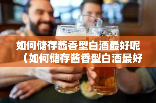如何储存酱香型白酒最好呢（如何储存酱香型白酒最好呢视频）
