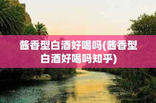 酱香型白酒好喝吗(酱香型白酒好喝吗知乎)