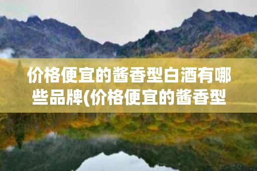 价格便宜的酱香型白酒有哪些品牌(价格便宜的酱香型白酒有哪些品牌呢)