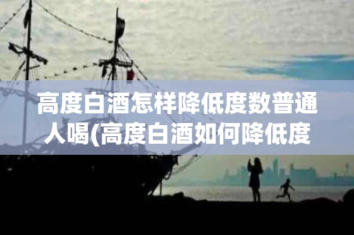 高度白酒怎样降低度数普通人喝(高度白酒如何降低度数,改善口感)