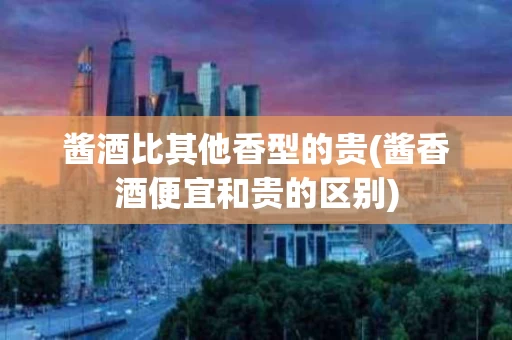 酱酒比其他香型的贵(酱香酒便宜和贵的区别)