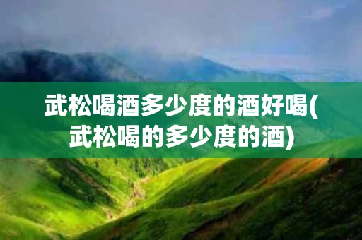 武松喝酒多少度的酒好喝(武松喝的多少度的酒)