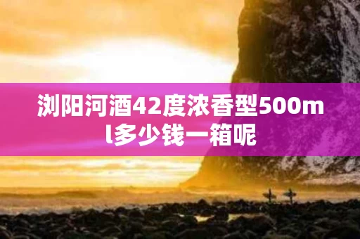 浏阳河酒42度浓香型500ml多少钱一箱呢