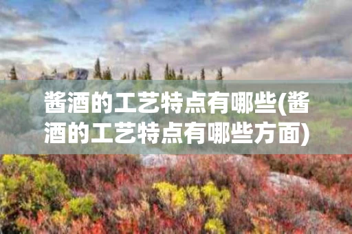酱酒的工艺特点有哪些(酱酒的工艺特点有哪些方面)