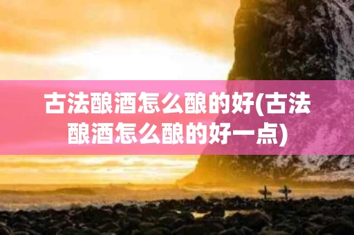 古法酿酒怎么酿的好(古法酿酒怎么酿的好一点)