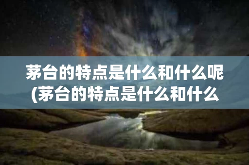 茅台的特点是什么和什么呢(茅台的特点是什么和什么呢图片)