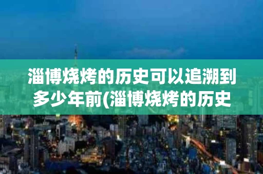 淄博烧烤的历史可以追溯到多少年前(淄博烧烤的历史可以追溯到多少年前呢)
