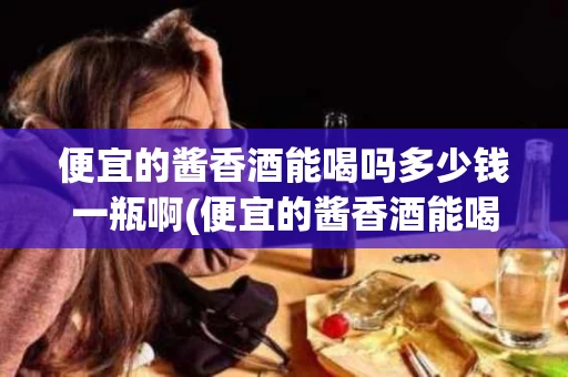便宜的酱香酒能喝吗多少钱一瓶啊(便宜的酱香酒能喝吗多少钱一瓶啊视频)