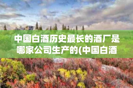 中国白酒历史最长的酒厂是哪家公司生产的(中国白酒历史最长的酒厂是哪家公司生产的呢)