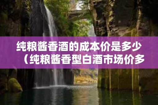纯粮酱香酒的成本价是多少（纯粮酱香型白酒市场价多少钱一斤）