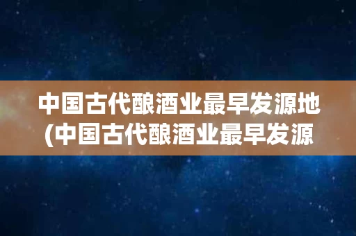 中国古代酿酒业最早发源地(中国古代酿酒业最早发源地是哪里)
