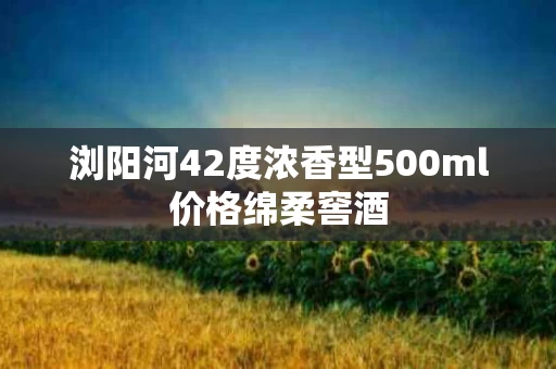 浏阳河42度浓香型500ml价格绵柔窖酒