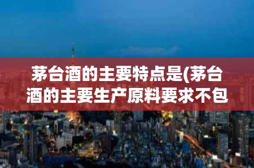茅台酒的主要特点是(茅台酒的主要生产原料要求不包括巽风)