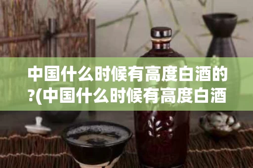 中国什么时候有高度白酒的?(中国什么时候有高度白酒的)
