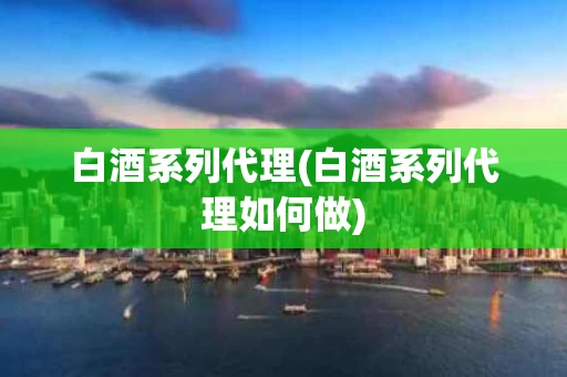 白酒系列代理(白酒系列代理如何做)