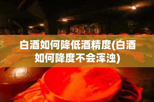 白酒如何降低酒精度(白酒如何降度不会浑浊)