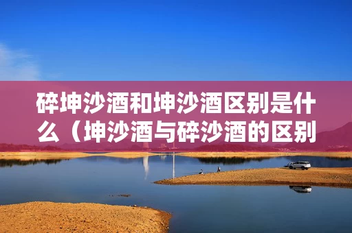 碎坤沙酒和坤沙酒区别是什么（坤沙酒与碎沙酒的区别在哪里）