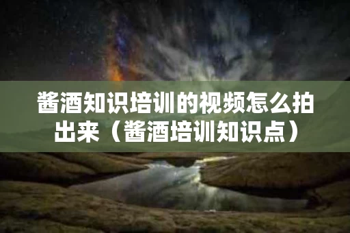 酱酒知识培训的视频怎么拍出来（酱酒培训知识点）