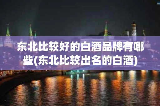 东北比较好的白酒品牌有哪些(东北比较出名的白酒)