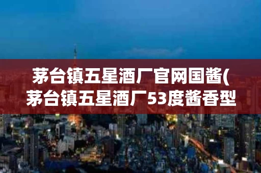 茅台镇五星酒厂官网国酱(茅台镇五星酒厂53度酱香型价格表)