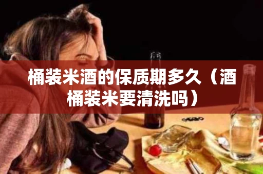 桶装米酒的保质期多久（酒桶装米要清洗吗）