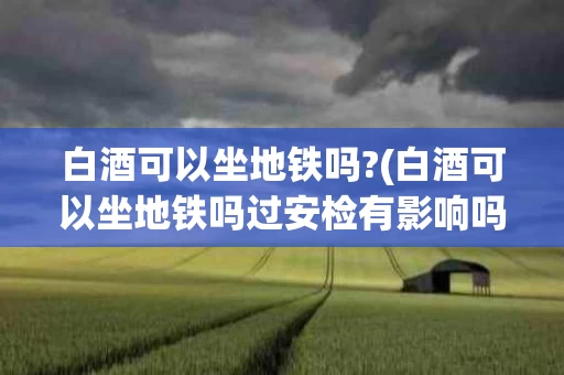 白酒可以坐地铁吗?(白酒可以坐地铁吗过安检有影响吗)