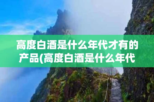 高度白酒是什么年代才有的产品(高度白酒是什么年代才有的产品呢)